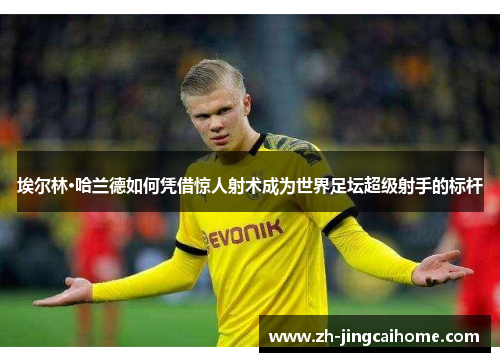 埃尔林·哈兰德如何凭借惊人射术成为世界足坛超级射手的标杆