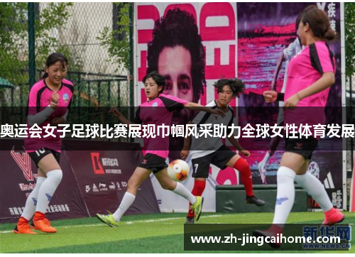 奥运会女子足球比赛展现巾帼风采助力全球女性体育发展