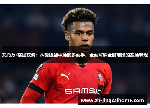 安托万·格里兹曼：从锋线到中场的多面手，全面解读全能前锋的赛场表现