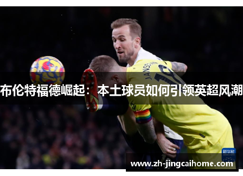 布伦特福德崛起:本土球员如何引领英超风潮 布伦特福德崛起:本土球员如何引领英超风潮